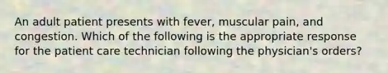 An adult patient presents with fever, muscular pain, and congestion. Which of the following is the appropriate response for the patient care technician following the physician's orders?