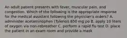 An adult patient presents with fever, muscular pain, and congestion. Which of the following is the appropriate response for the medical assistant following the physician's orders? A. administer acetaminophen (Tylenol) 650 mg po B. apply 10 liters of oxygen via non-rebreather C. perform a rapid flu test D. place the patient in an exam room and provide a mask