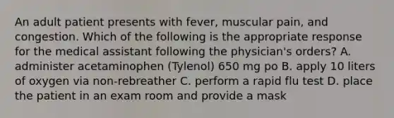 An adult patient presents with fever, muscular pain, and congestion. Which of the following is the appropriate response for the medical assistant following the physician's orders? A. administer acetaminophen (Tylenol) 650 mg po B. apply 10 liters of oxygen via non-rebreather C. perform a rapid flu test D. place the patient in an exam room and provide a mask