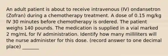 An adult patient is about to receive intravenous (IV) ondansetron (Zofran) during a chemotherapy treatment. A dose of 0.15 mg/kg IV 30 minutes before chemotherapy is ordered. The patient weighs 140 pounds. The medication is supplied in a vial marked 2 mg/mL for IV administration. Identify how many milliliters will the nurse administer for this dose. (record answer to one decimal place) _______