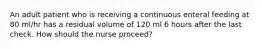 An adult patient who is receiving a continuous enteral feeding at 80 ml/hr has a residual volume of 120 ml 6 hours after the last check. How should the nurse proceed?