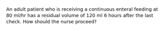 An adult patient who is receiving a continuous enteral feeding at 80 ml/hr has a residual volume of 120 ml 6 hours after the last check. How should the nurse proceed?