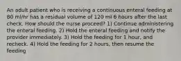 An adult patient who is receiving a continuous enteral feeding at 80 ml/hr has a residual volume of 120 ml 6 hours after the last check. How should the nurse proceed? 1) Continue administering the enteral feeding. 2) Hold the enteral feeding and notify the provider immediately. 3) Hold the feeding for 1 hour, and recheck. 4) Hold the feeding for 2 hours, then resume the feeding