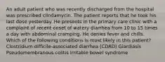 An adult patient who was recently discharged from the hospital was prescribed clindamycin. The patient reports that he took his last dose yesterday. He presents in the primary care clinic with a complaint of recent onset of watery diarrhea from 10 to 15 times a day with abdominal cramping. He denies fever and chills. Which of the following conditions is most likely in this patient? Clostridium difficile-associated diarrhea (CDAD) Giardiasis Pseudomembranous colitis Irritable bowel syndrome