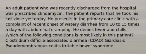 An adult patient who was recently discharged from the hospital was prescribed clindamycin. The patient reports that he took his last dose yesterday. He presents in the primary care clinic with a complaint of recent onset of watery diarrhea from 10 to 15 times a day with abdominal cramping. He denies fever and chills. Which of the following conditions is most likely in this patient? Clostridium difficile-associated diarrhea (CDAD) Giardiasis Pseudomembranous colitis Irritable bowel syndrome