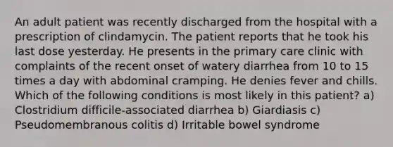 An adult patient was recently discharged from the hospital with a prescription of clindamycin. The patient reports that he took his last dose yesterday. He presents in the primary care clinic with complaints of the recent onset of watery diarrhea from 10 to 15 times a day with abdominal cramping. He denies fever and chills. Which of the following conditions is most likely in this patient? a) Clostridium difficile-associated diarrhea b) Giardiasis c) Pseudomembranous colitis d) Irritable bowel syndrome