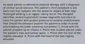 An adult patient is referred to physical therapy with a diagnosis of central spinal stenosis. The patient's chief complaint is low back pain that radiates into the posterior aspect of both legs. Prolonged walking is an aggra- vating factor. The therapist identifies several hypomobile lumbar segments and plans to treat the patient with graded posterior-to-anterior mobilizations. How should the therapist position the patient in order to avoid exacerbating the lower extremity symptoms? 1. Prone with the patient propped up on elbows 2. Prone with a pillow placed under the patient's hips and lumbar spine. 3. Prone with the foot of the slightly elevated. 4. Prone with the head of the bed slightly elevated.