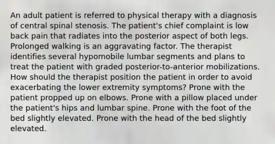 An adult patient is referred to physical therapy with a diagnosis of central spinal stenosis. The patient's chief complaint is low back pain that radiates into the posterior aspect of both legs. Prolonged walking is an aggravating factor. The therapist identifies several hypomobile lumbar segments and plans to treat the patient with graded posterior-to-anterior mobilizations. How should the therapist position the patient in order to avoid exacerbating the lower extremity symptoms? Prone with the patient propped up on elbows. Prone with a pillow placed under the patient's hips and lumbar spine. Prone with the foot of the bed slightly elevated. Prone with the head of the bed slightly elevated.