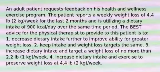 An adult patient requests feedback on his health and wellness exercise program. The patient reports a weekly weight loss of 4.4 lb (2 kg)/week for the last 2 months and is utilizing a dietary intake of 900 kcal/day over the same time period. The BEST advice for the physical therapist to provide to this patient is to: 1. decrease dietary intake further to improve ability for greater weight loss. 2. keep intake and weight loss targets the same. 3. increase dietary intake and target a weight loss of no more than 2.2 lb (1 kg)/week. 4. increase dietary intake and exercise to preserve weight loss at 4.4 lb (2 kg)/week.