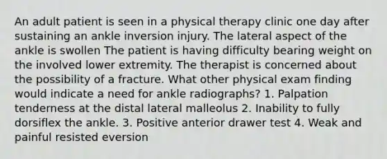 An adult patient is seen in a physical therapy clinic one day after sustaining an ankle inversion injury. The lateral aspect of the ankle is swollen The patient is having difficulty bearing weight on the involved lower extremity. The therapist is concerned about the possibility of a fracture. What other physical exam finding would indicate a need for ankle radiographs? 1. Palpation tenderness at the distal lateral malleolus 2. Inability to fully dorsiflex the ankle. 3. Positive anterior drawer test 4. Weak and painful resisted eversion