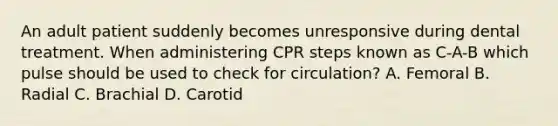 An adult patient suddenly becomes unresponsive during dental treatment. When administering CPR steps known as C-A-B which pulse should be used to check for circulation? A. Femoral B. Radial C. Brachial D. Carotid