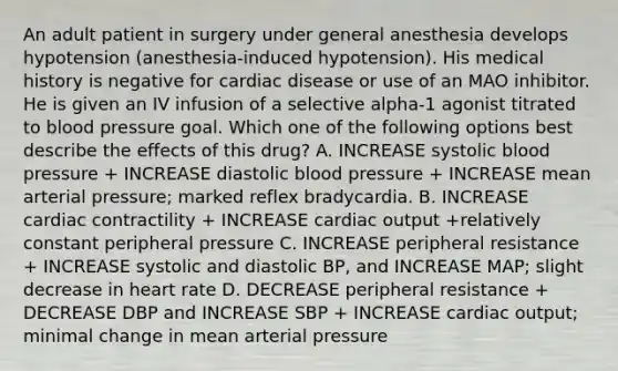 An adult patient in surgery under general anesthesia develops hypotension (anesthesia-induced hypotension). His medical history is negative for cardiac disease or use of an MAO inhibitor. He is given an IV infusion of a selective alpha-1 agonist titrated to blood pressure goal. Which one of the following options best describe the effects of this drug? A. INCREASE systolic blood pressure + INCREASE diastolic blood pressure + INCREASE mean arterial pressure; marked reflex bradycardia. B. INCREASE cardiac contractility + INCREASE cardiac output +relatively constant peripheral pressure C. INCREASE peripheral resistance + INCREASE systolic and diastolic BP, and INCREASE MAP; slight decrease in heart rate D. DECREASE peripheral resistance + DECREASE DBP and INCREASE SBP + INCREASE cardiac output; minimal change in mean arterial pressure