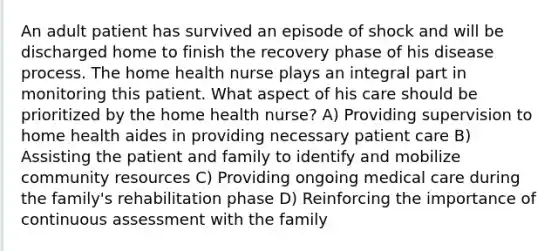 An adult patient has survived an episode of shock and will be discharged home to finish the recovery phase of his disease process. The home health nurse plays an integral part in monitoring this patient. What aspect of his care should be prioritized by the home health nurse? A) Providing supervision to home health aides in providing necessary patient care B) Assisting the patient and family to identify and mobilize community resources C) Providing ongoing medical care during the family's rehabilitation phase D) Reinforcing the importance of continuous assessment with the family