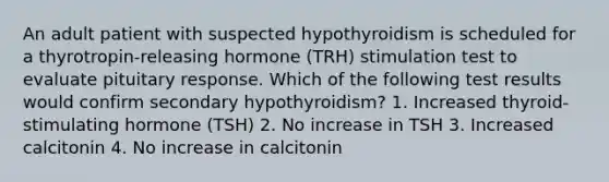 An adult patient with suspected hypothyroidism is scheduled for a thyrotropin-releasing hormone (TRH) stimulation test to evaluate pituitary response. Which of the following test results would confirm secondary hypothyroidism? 1. Increased thyroid-stimulating hormone (TSH) 2. No increase in TSH 3. Increased calcitonin 4. No increase in calcitonin