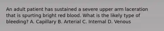 An adult patient has sustained a severe upper arm laceration that is spurting bright red blood. What is the likely type of bleeding? A. Capillary B. Arterial C. Internal D. Venous