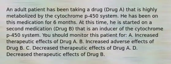 An adult patient has been taking a drug (Drug A) that is highly metabolized by the cytochrome p-450 system. He has been on this medication for 6 months. At this time, he is started on a second medication (Drug B) that is an inducer of the cytochrome p-450 system. You should monitor this patient for: A. Increased therapeutic effects of Drug A. B. Increased adverse effects of Drug B. C. Decreased therapeutic effects of Drug A. D. Decreased therapeutic effects of Drug B.