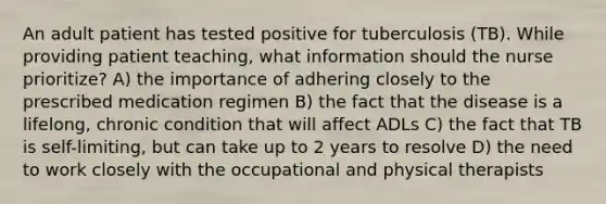 An adult patient has tested positive for tuberculosis (TB). While providing patient teaching, what information should the nurse prioritize? A) the importance of adhering closely to the prescribed medication regimen B) the fact that the disease is a lifelong, chronic condition that will affect ADLs C) the fact that TB is self-limiting, but can take up to 2 years to resolve D) the need to work closely with the occupational and physical therapists