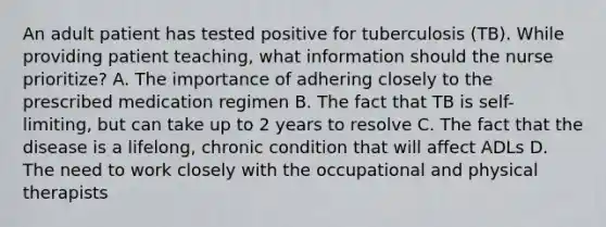 An adult patient has tested positive for tuberculosis (TB). While providing patient teaching, what information should the nurse prioritize? A. The importance of adhering closely to the prescribed medication regimen B. The fact that TB is self-limiting, but can take up to 2 years to resolve C. The fact that the disease is a lifelong, chronic condition that will affect ADLs D. The need to work closely with the occupational and physical therapists