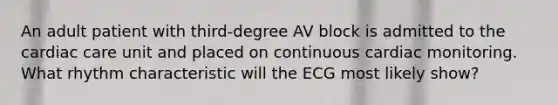 An adult patient with third-degree AV block is admitted to the cardiac care unit and placed on continuous cardiac monitoring. What rhythm characteristic will the ECG most likely show?