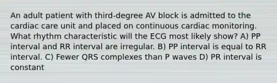 An adult patient with third-degree AV block is admitted to the cardiac care unit and placed on continuous cardiac monitoring. What rhythm characteristic will the ECG most likely show? A) PP interval and RR interval are irregular. B) PP interval is equal to RR interval. C) Fewer QRS complexes than P waves D) PR interval is constant