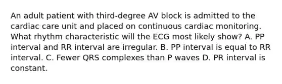 An adult patient with third-degree AV block is admitted to the cardiac care unit and placed on continuous cardiac monitoring. What rhythm characteristic will the ECG most likely show? A. PP interval and RR interval are irregular. B. PP interval is equal to RR interval. C. Fewer QRS complexes than P waves D. PR interval is constant.