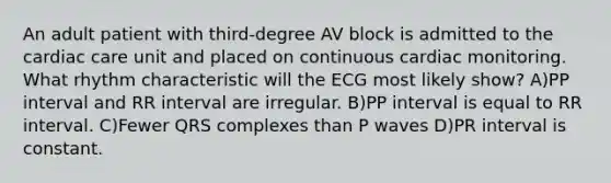 An adult patient with third-degree AV block is admitted to the cardiac care unit and placed on continuous cardiac monitoring. What rhythm characteristic will the ECG most likely show? A)PP interval and RR interval are irregular. B)PP interval is equal to RR interval. C)Fewer QRS complexes than P waves D)PR interval is constant.