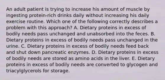 An adult patient is trying to increase his amount of muscle by ingesting protein-rich drinks daily without increasing his daily exercise routine. Which one of the following correctly describes a problem with this approach? A. Dietary proteins in excess of bodily needs pass unchanged and unabsorbed into the feces. B. Dietary proteins in excess of bodily needs pass unchanged in the urine. C. Dietary proteins in excess of bodily needs feed back and shut down pancreatic enzymes. D. Dietary proteins in excess of bodily needs are stored as amino acids in the liver. E. Dietary proteins in excess of bodily needs are converted to glycogen and triacylglycerols for storage.