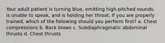 Your adult patient is turning blue, emitting high-pitched sounds, is unable to speak, and is holding her throat. If you are properly trained, which of the following should you perform first? a. Chest compressions b. Back blows c. Subdiaphragmatic abdominal thrusts d. Chest thrusts