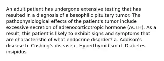 An adult patient has undergone extensive testing that has resulted in a diagnosis of a basophilic pituitary tumor. The pathophysiological effects of the patient's tumor include excessive secretion of adrenocorticotropic hormone (ACTH). As a result, this patient is likely to exhibit signs and symptoms that are characteristic of what endocrine disorder? a. Addison's disease b. Cushing's disease c. Hyperthyroidism d. Diabetes insipidus