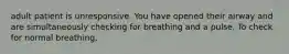 adult patient is unresponsive. You have opened their airway and are simultaneously checking for breathing and a pulse. To check for normal breathing,