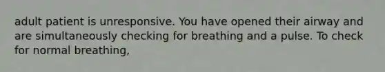 adult patient is unresponsive. You have opened their airway and are simultaneously checking for breathing and a pulse. To check for normal breathing,