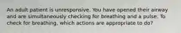 An adult patient is unresponsive. You have opened their airway and are simultaneously checking for breathing and a pulse. To check for breathing, which actions are appropriate to do?