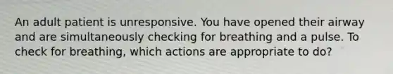 An adult patient is unresponsive. You have opened their airway and are simultaneously checking for breathing and a pulse. To check for breathing, which actions are appropriate to do?