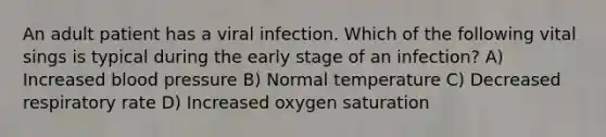 An adult patient has a viral infection. Which of the following vital sings is typical during the early stage of an infection? A) Increased blood pressure B) Normal temperature C) Decreased respiratory rate D) Increased oxygen saturation