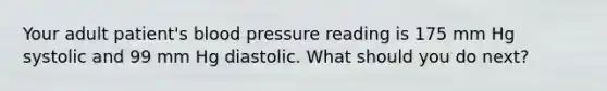 Your adult patient's blood pressure reading is 175 mm Hg systolic and 99 mm Hg diastolic. What should you do next?