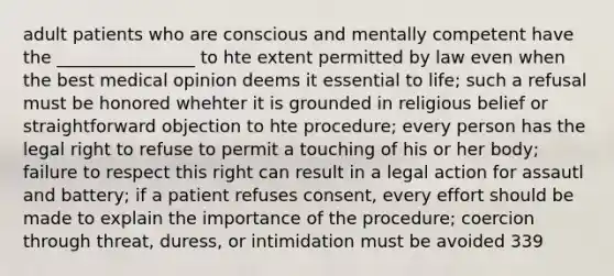 adult patients who are conscious and mentally competent have the ________________ to hte extent permitted by law even when the best medical opinion deems it essential to life; such a refusal must be honored whehter it is grounded in religious belief or straightforward objection to hte procedure; every person has the legal right to refuse to permit a touching of his or her body; failure to respect this right can result in a legal action for assautl and battery; if a patient refuses consent, every effort should be made to explain the importance of the procedure; coercion through threat, duress, or intimidation must be avoided 339