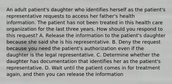 An adult patient's daughter who identifies herself as the patient's representative requests to access her father's health information. The patient has not been treated in this health care organization for the last three years. How should you respond to this request? A. Release the information to the patient's daughter because she said she is his representative. B. Deny the request because you need the patient's authorization even if the daughter is the legal representative. C. Determine whether the daughter has documentation that identifies her as the patient's representative. D. Wait until the patient comes in for treatment again, and then you can release the information