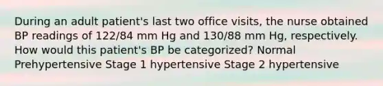 During an adult patient's last two office visits, the nurse obtained BP readings of 122/84 mm Hg and 130/88 mm Hg, respectively. How would this patient's BP be categorized? Normal Prehypertensive Stage 1 hypertensive Stage 2 hypertensive