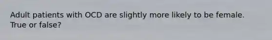 Adult patients with OCD are slightly more likely to be female. True or false?