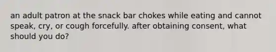 an adult patron at the snack bar chokes while eating and cannot speak, cry, or cough forcefully. after obtaining consent, what should you do?