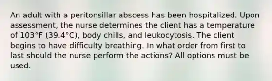 An adult with a peritonsillar abscess has been hospitalized. Upon assessment, the nurse determines the client has a temperature of 103°F (39.4°C), body chills, and leukocytosis. The client begins to have difficulty breathing. In what order from first to last should the nurse perform the actions? All options must be used.