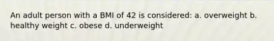 An adult person with a BMI of 42 is considered: a. overweight b. healthy weight c. obese d. underweight