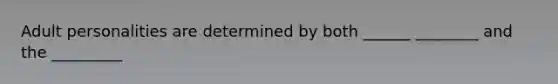 Adult personalities are determined by both ______ ________ and the _________