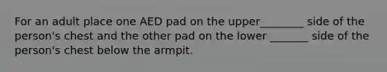 For an adult place one AED pad on the upper________ side of the person's chest and the other pad on the lower _______ side of the person's chest below the armpit.