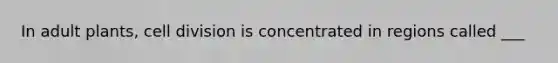 In adult plants, <a href='https://www.questionai.com/knowledge/kjHVAH8Me4-cell-division' class='anchor-knowledge'>cell division</a> is concentrated in regions called ___