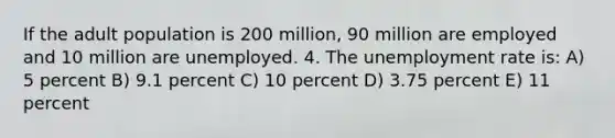 If the adult population is 200 million, 90 million are employed and 10 million are unemployed. 4. The <a href='https://www.questionai.com/knowledge/kh7PJ5HsOk-unemployment-rate' class='anchor-knowledge'>unemployment rate</a> is: A) 5 percent B) 9.1 percent C) 10 percent D) 3.75 percent E) 11 percent