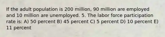 If the adult population is 200 million, 90 million are employed and 10 million are unemployed. 5. The labor force participation rate is: A) 50 percent B) 45 percent C) 5 percent D) 10 percent E) 11 percent