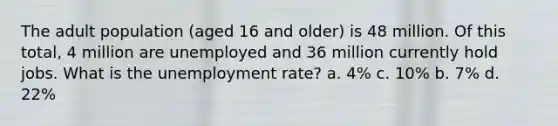 The adult population (aged 16 and older) is 48 million. Of this total, 4 million are unemployed and 36 million currently hold jobs. What is the <a href='https://www.questionai.com/knowledge/kh7PJ5HsOk-unemployment-rate' class='anchor-knowledge'>unemployment rate</a>? a. 4% c. 10% b. 7% d. 22%