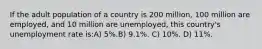 If the adult population of a country is 200 million, 100 million are employed, and 10 million are unemployed, this country's unemployment rate is:A) 5%.B) 9.1%. C) 10%. D) 11%.