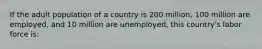 If the adult population of a country is 200 million, 100 million are employed, and 10 million are unemployed, this country's labor force is: